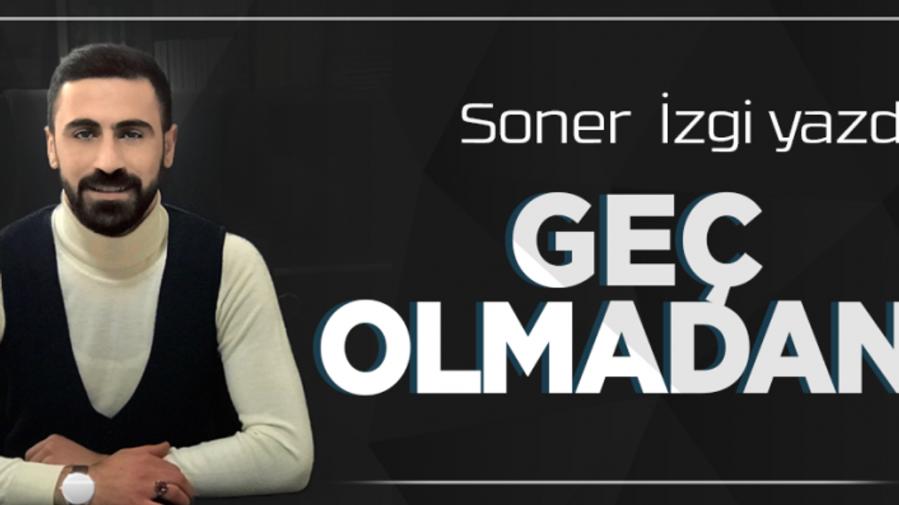 Geç olmadan… | Soner İzgi | Köşe Yazıları