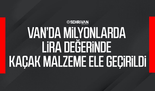 Van’da milyonlarda lira değerinde kaçak malzeme ele geçirildi