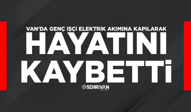 Van'da genç işçi elektrik akımına kapılarak hayatını kaybetti