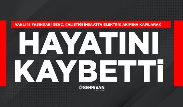 Vanlı 18 yaşındaki genç, çalıştığı inşaatta elektrik akımına kapılarak hayatını kaybetti