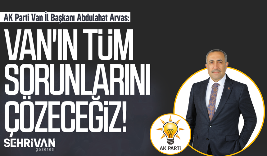AK Parti Van İl Başkanı Abdulahat Arvas: Van'ın tüm sorunlarını çözeceğiz