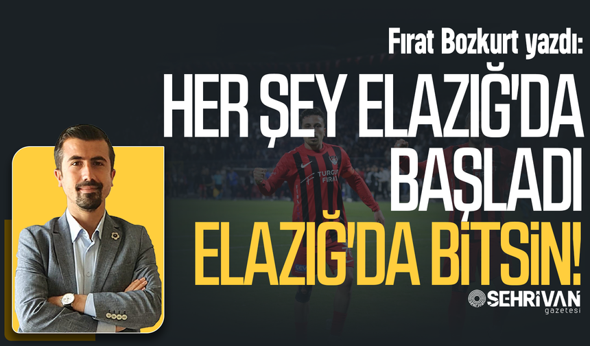 Fırat Bozkurt yazdı: Her şey Elazığ’da başladı Elazığ’da bitsin!