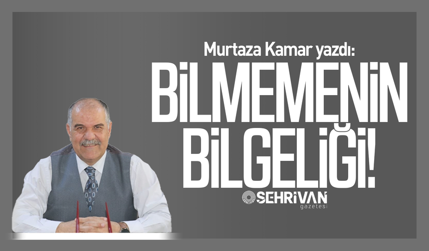 Murtaza Kamar yazdı: Bilmemenin bilgeliği!