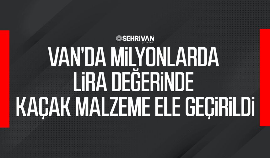 Van’da milyonlarda lira değerinde kaçak malzeme ele geçirildi