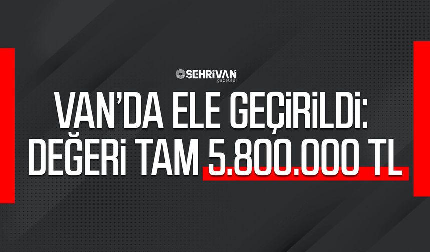 Van’da ele geçirildi: Değeri tam 5.800.000 TL