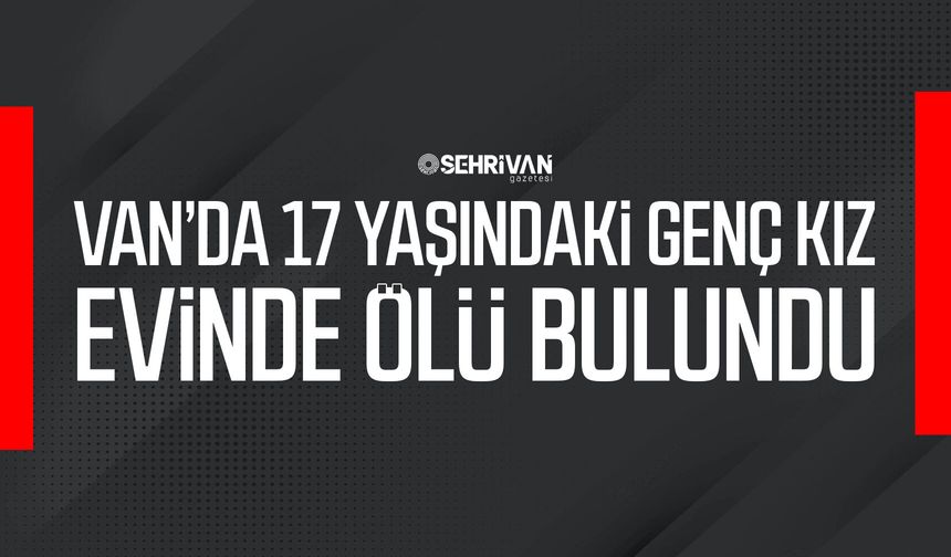 Van’da 17 yaşındaki genç kız evinde ölü bulundu!