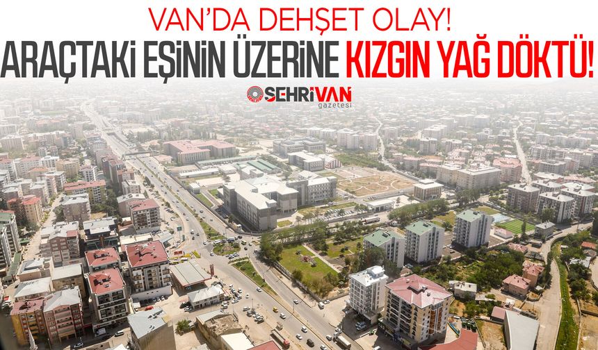 Van’da dehşet olay: Araçtaki eşinin üzerine kızgın yağ döktü!
