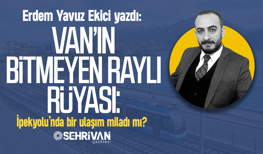 Erdem Yavuz Ekici yazdı: Van’ın bitmeyen raylı rüyası: İpekyolu’nda bir ulaşım miladı mı?