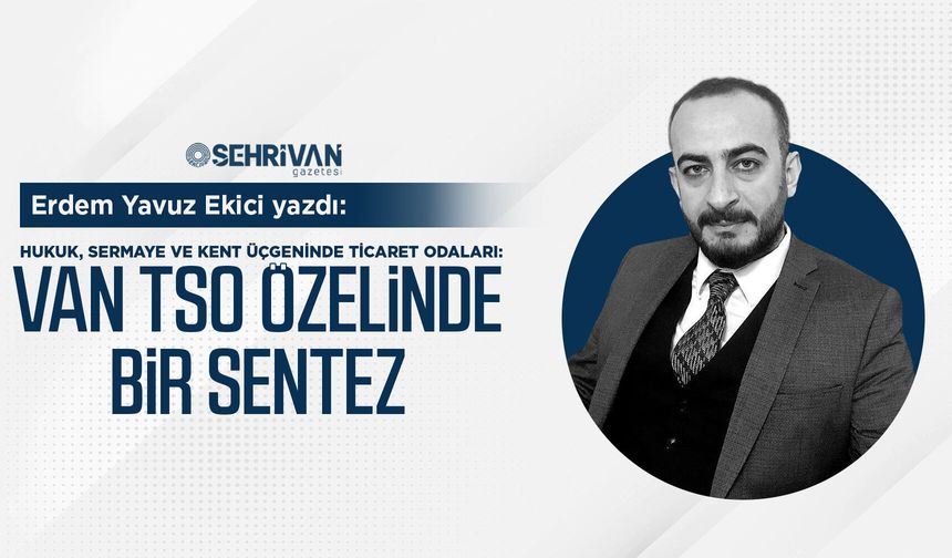 Erdem Yavuz Ekici Yazdı: Hukuk, sermaye ve kent üçgeninde ticaret odaları: Van TSO özelinde bir sentez