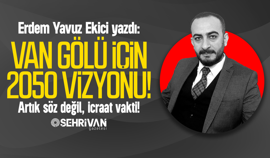 Erdem Yavuz Ekici yazdı: Van Gölü için 2050 vizyonu: Artık söz değil, icraat vakti!