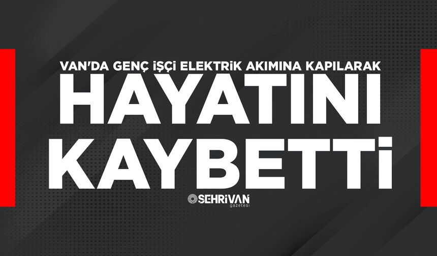 Van'da genç işçi elektrik akımına kapılarak hayatını kaybetti
