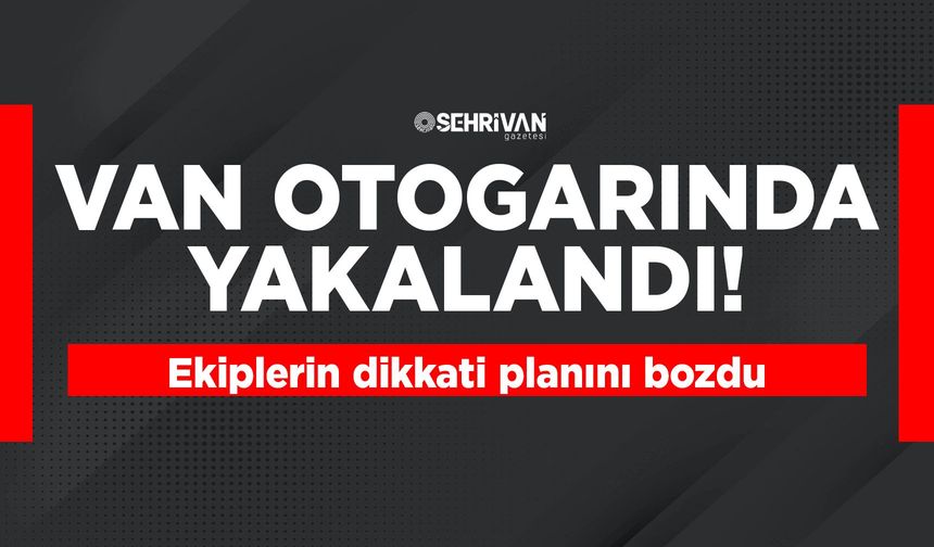 Van otogarında yakalandı! Ekiplerin dikkati planını bozdu