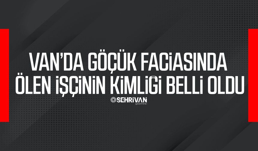 Van’da göçük faciasında ölen işçinin kimliği belli oldu
