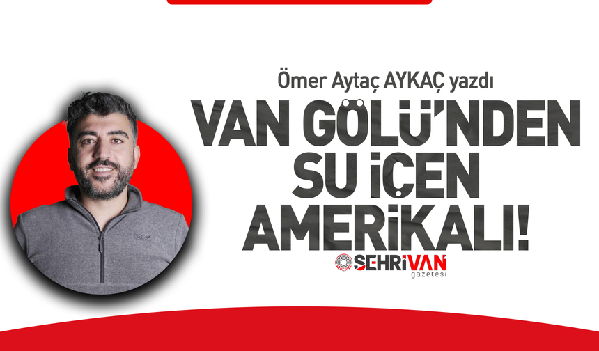 Ömer Aytaç Aykaç yazdı: Van Gölü’nden su içen Amerikalı!